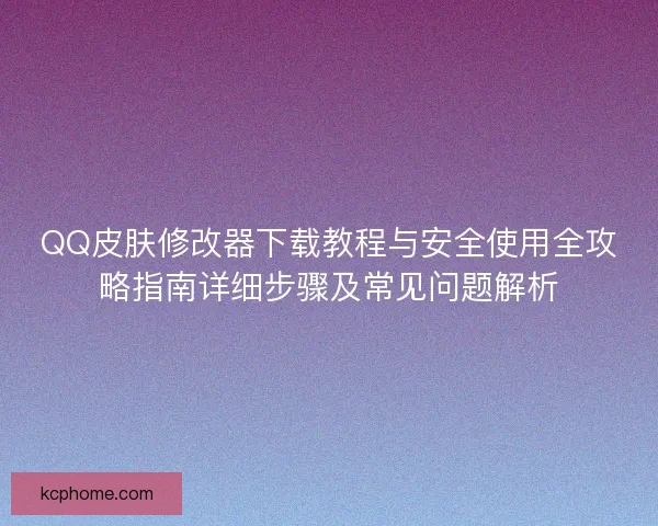 QQ皮肤修改器下载教程与安全使用全攻略指南详细步骤及常见问题解析