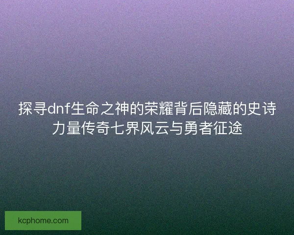 探寻dnf生命之神的荣耀背后隐藏的史诗力量传奇七界风云与勇者征途