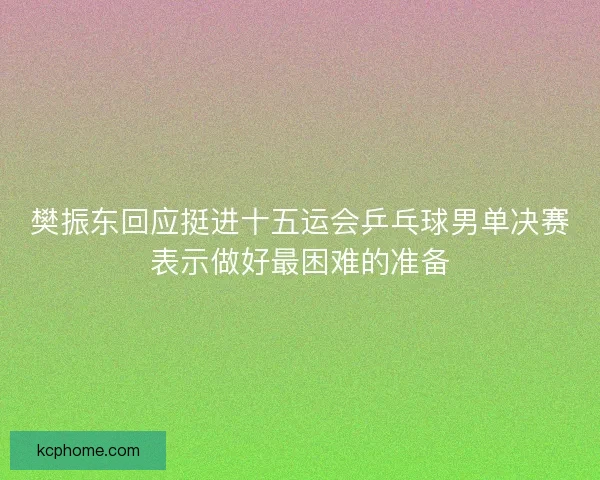 樊振东回应挺进十五运会乒乓球男单决赛表示做好最困难的准备 樊振东回应挺进十五运会乒乓球男单决赛表示做好最困难的准备