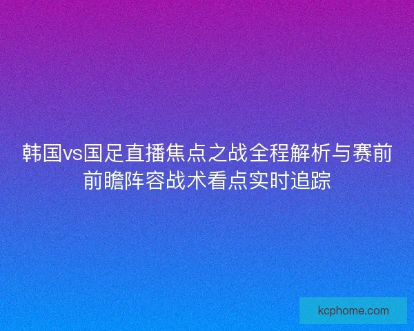 韩国vs国足直播焦点之战全程解析与赛前前瞻阵容战术看点实时追踪 韩国vs国足直播焦点之战全程解析与赛前前瞻阵容战术看点实时追踪
