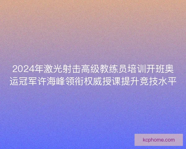 2024年激光射击高级教练员培训开班奥运冠军许海峰领衔权威授课提升竞技水平