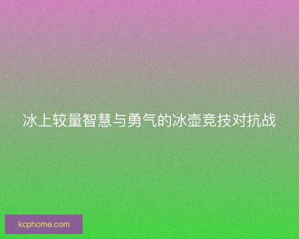 冰上较量智慧与勇气的冰壶竞技对抗战 冰上较量智慧与勇气的冰壶竞技对抗战