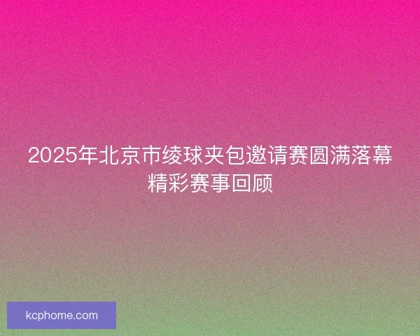 2025年北京市绫球夹包邀请赛圆满落幕精彩赛事回顾 2025年北京市绫球夹包邀请赛圆满落幕精彩赛事回顾