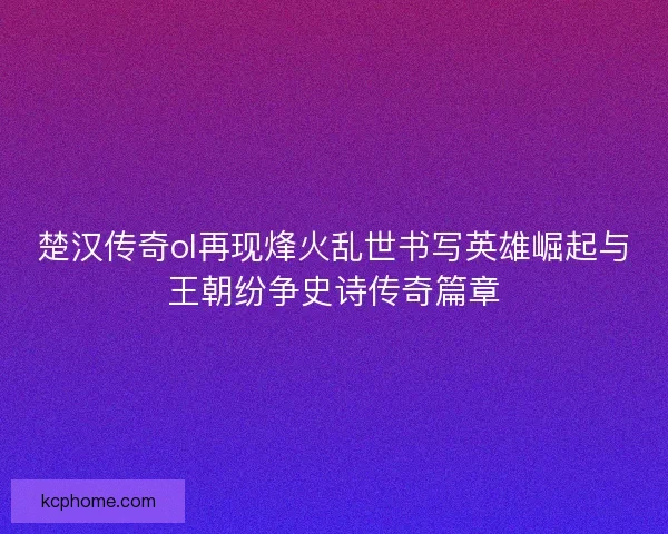 楚汉传奇ol再现烽火乱世书写英雄崛起与王朝纷争史诗传奇篇章 楚汉传奇ol再现烽火乱世书写英雄崛起与王朝纷争史诗传奇篇章