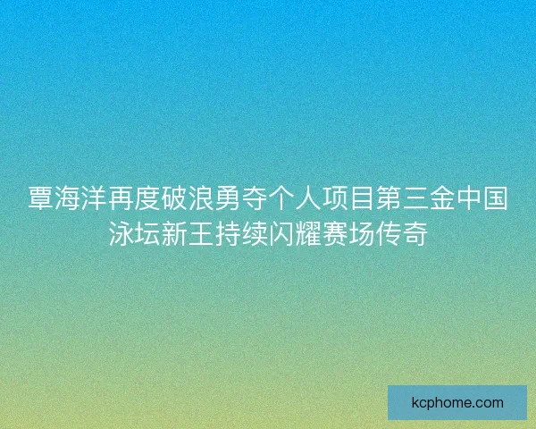 覃海洋再度破浪勇夺个人项目第三金中国泳坛新王持续闪耀赛场传奇