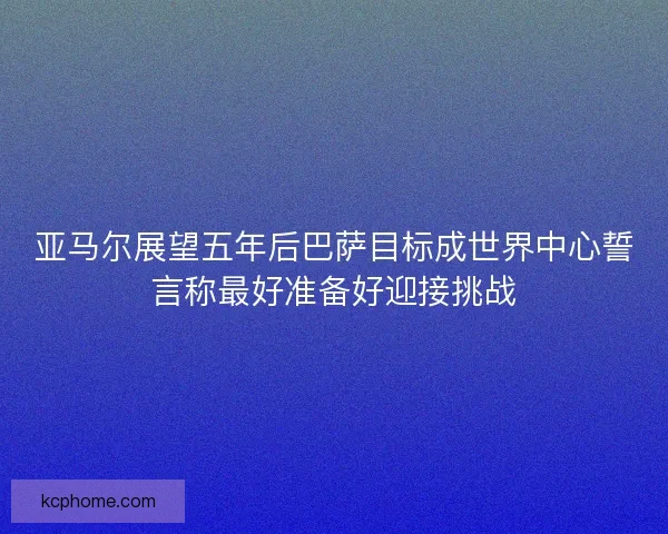 亚马尔展望五年后巴萨目标成世界中心誓言称最好准备好迎接挑战