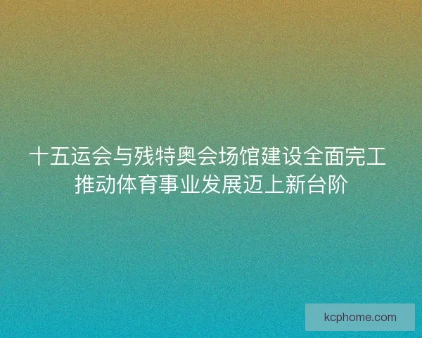 十五运会与残特奥会场馆建设全面完工 推动体育事业发展迈上新台阶