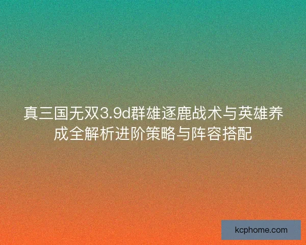 真三国无双3.9d群雄逐鹿战术与英雄养成全解析进阶策略与阵容搭配