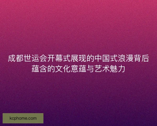 成都世运会开幕式展现的中国式浪漫背后蕴含的文化意蕴与艺术魅力 成都世运会开幕式展现的中国式浪漫背后蕴含的文化意蕴与艺术魅力