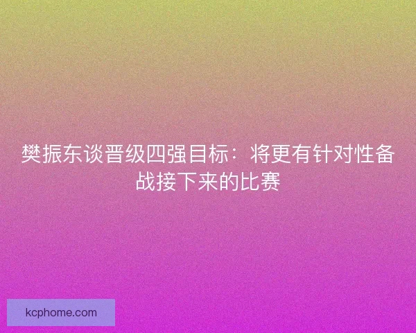 樊振东谈晋级四强目标：将更有针对性备战接下来的比赛
