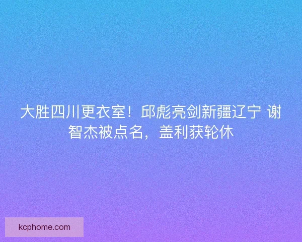 大胜四川更衣室！邱彪亮剑新疆辽宁 谢智杰被点名，盖利获轮休