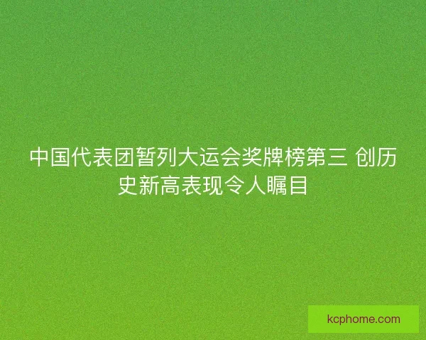 中国代表团暂列大运会奖牌榜第三 创历史新高表现令人瞩目 中国代表团暂列大运会奖牌榜第三 创历史新高表现令人瞩目