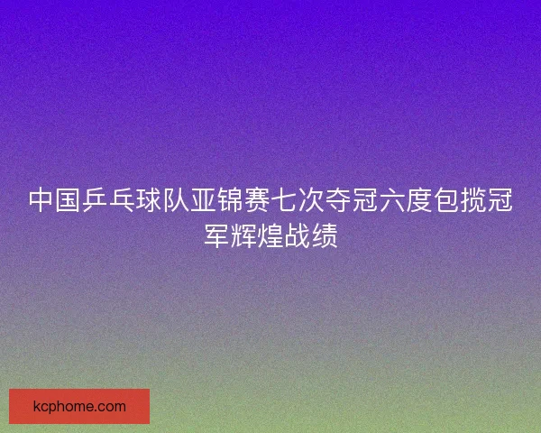 中国乒乓球队亚锦赛七次夺冠六度包揽冠军辉煌战绩 中国乒乓球队亚锦赛七次夺冠六度包揽冠军辉煌战绩