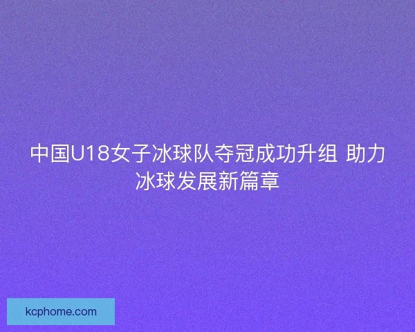 中国U18女子冰球队夺冠成功升组 助力冰球发展新篇章 中国U18女子冰球队夺冠成功升组 助力冰球发展新篇章